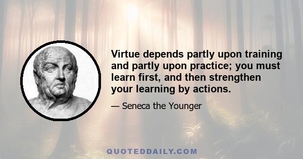 Virtue depends partly upon training and partly upon practice; you must learn first, and then strengthen your learning by actions.