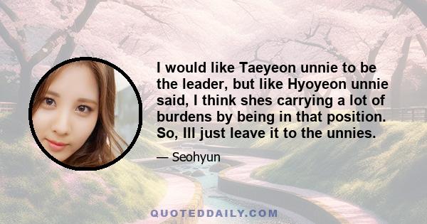 I would like Taeyeon unnie to be the leader, but like Hyoyeon unnie said, I think shes carrying a lot of burdens by being in that position. So, Ill just leave it to the unnies.