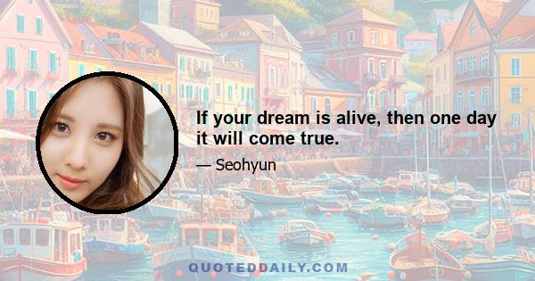 If your dream is alive, then one day it will come true.