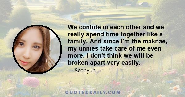 We confide in each other and we really spend time together like a family. And since I'm the maknae, my unnies take care of me even more. I don't think we will be broken apart very easily.