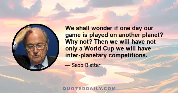 We shall wonder if one day our game is played on another planet? Why not? Then we will have not only a World Cup we will have inter-planetary competitions.