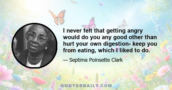 I never felt that getting angry would do you any good other than hurt your own digestion- keep you from eating, which I liked to do.