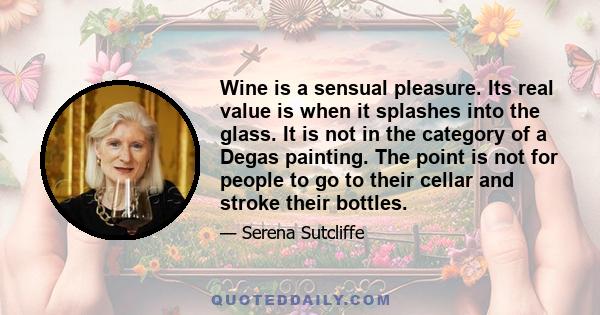 Wine is a sensual pleasure. Its real value is when it splashes into the glass. It is not in the category of a Degas painting. The point is not for people to go to their cellar and stroke their bottles.