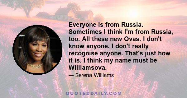 Everyone is from Russia. Sometimes I think I'm from Russia, too. All these new Ovas. I don't know anyone. I don't really recognise anyone. That's just how it is. I think my name must be Williamsova.