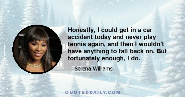 Honestly, I could get in a car accident today and never play tennis again, and then I wouldn't have anything to fall back on. But fortunately enough, I do.