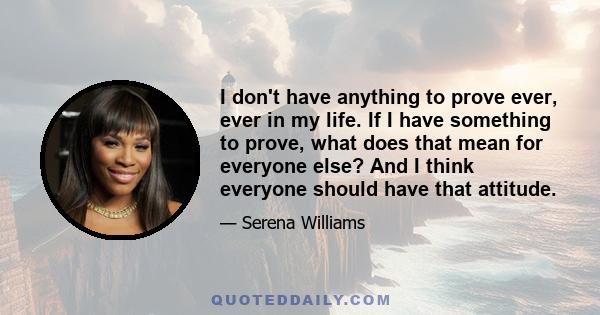 I don't have anything to prove ever, ever in my life. If I have something to prove, what does that mean for everyone else? And I think everyone should have that attitude.