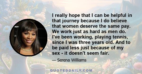 I really hope that I can be helpful in that journey because I do believe that women deserve the same pay. We work just as hard as men do. I've been working, playing tennis, since I was three years old. And to be paid