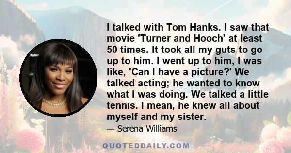 I talked with Tom Hanks. I saw that movie 'Turner and Hooch' at least 50 times. It took all my guts to go up to him. I went up to him, I was like, 'Can I have a picture?' We talked acting; he wanted to know what I was