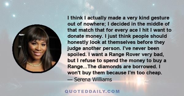 I think I actually made a very kind gesture out of nowhere; I decided in the middle of that match that for every ace I hit I want to donate money. I just think people should honestly look at themselves before they judge 