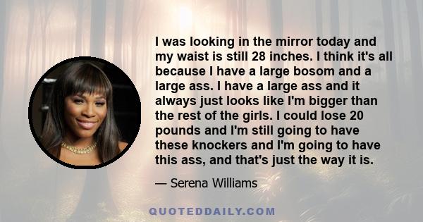 I was looking in the mirror today and my waist is still 28 inches. I think it's all because I have a large bosom and a large ass. I have a large ass and it always just looks like I'm bigger than the rest of the girls. I 