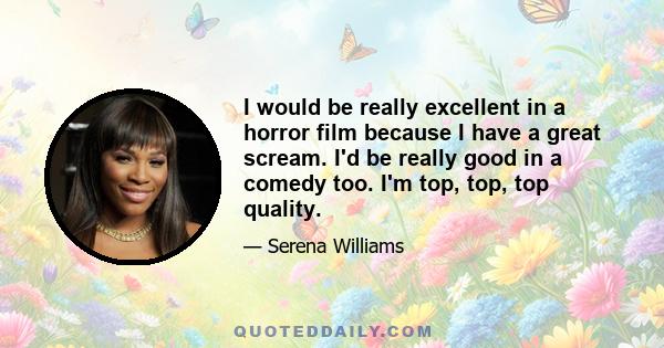 I would be really excellent in a horror film because I have a great scream. I'd be really good in a comedy too. I'm top, top, top quality.