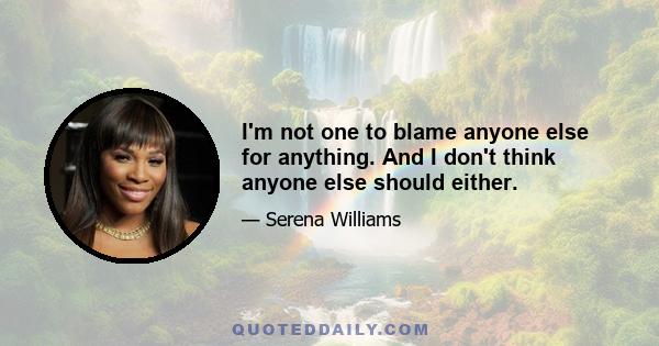 I'm not one to blame anyone else for anything. And I don't think anyone else should either.