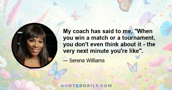 My coach has said to me, When you win a match or a tournament, you don't even think about it - the very next minute you're like.