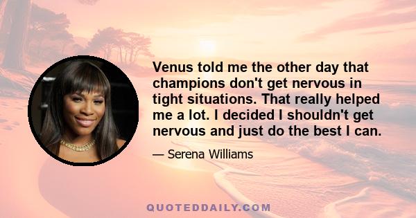 Venus told me the other day that champions don't get nervous in tight situations. That really helped me a lot. I decided I shouldn't get nervous and just do the best I can.