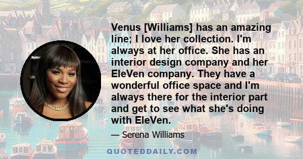 Venus [Williams] has an amazing line; I love her collection. I'm always at her office. She has an interior design company and her EleVen company. They have a wonderful office space and I'm always there for the interior