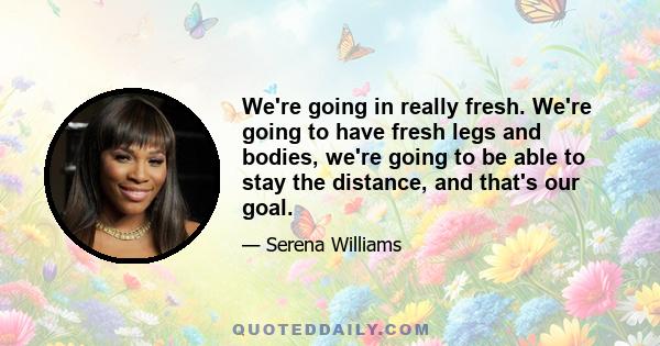 We're going in really fresh. We're going to have fresh legs and bodies, we're going to be able to stay the distance, and that's our goal.