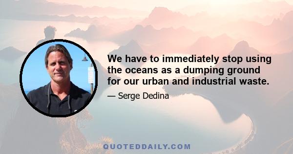 We have to immediately stop using the oceans as a dumping ground for our urban and industrial waste.