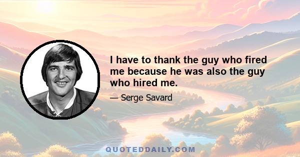 I have to thank the guy who fired me because he was also the guy who hired me.