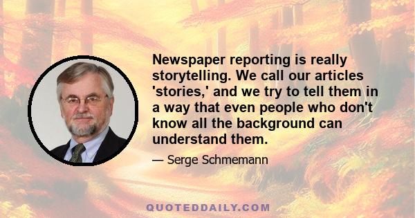 Newspaper reporting is really storytelling. We call our articles 'stories,' and we try to tell them in a way that even people who don't know all the background can understand them.