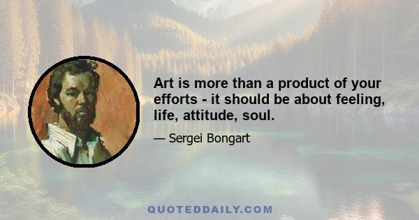 Art is more than a product of your efforts - it should be about feeling, life, attitude, soul.