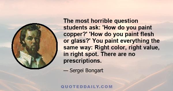 The most horrible question students ask: 'How do you paint copper?' 'How do you paint flesh or glass?' You paint everything the same way: Right color, right value, in right spot. There are no prescriptions.