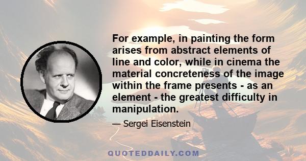 For example, in painting the form arises from abstract elements of line and color, while in cinema the material concreteness of the image within the frame presents - as an element - the greatest difficulty in