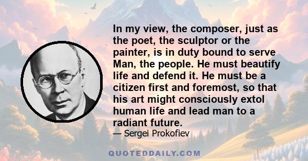 In my view, the composer, just as the poet, the sculptor or the painter, is in duty bound to serve Man, the people. He must beautify life and defend it. He must be a citizen first and foremost, so that his art might