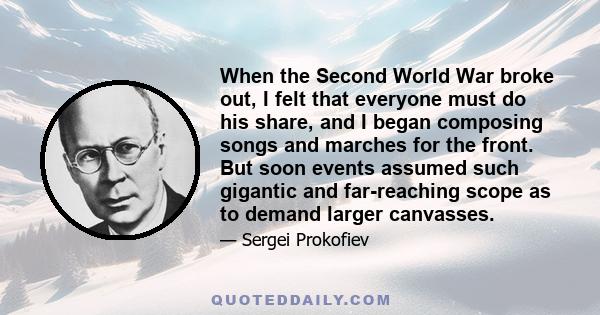 When the Second World War broke out, I felt that everyone must do his share, and I began composing songs and marches for the front. But soon events assumed such gigantic and far-reaching scope as to demand larger