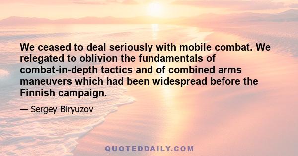 We ceased to deal seriously with mobile combat. We relegated to oblivion the fundamentals of combat-in-depth tactics and of combined arms maneuvers which had been widespread before the Finnish campaign.