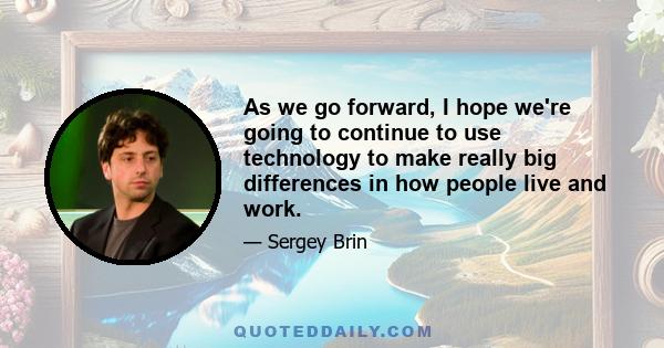 As we go forward, I hope we're going to continue to use technology to make really big differences in how people live and work.