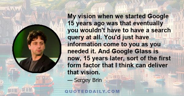 My vision when we started Google 15 years ago was that eventually you wouldn't have to have a search query at all. You'd just have information come to you as you needed it. And Google Glass is now, 15 years later, sort