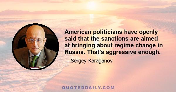 American politicians have openly said that the sanctions are aimed at bringing about regime change in Russia. That's aggressive enough.