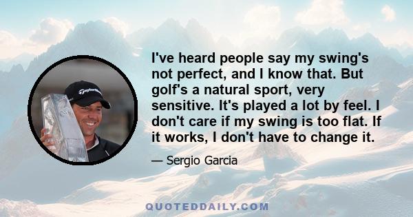 I've heard people say my swing's not perfect, and I know that. But golf's a natural sport, very sensitive. It's played a lot by feel. I don't care if my swing is too flat. If it works, I don't have to change it.