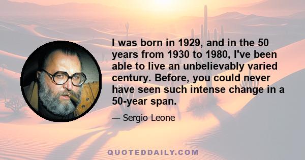 I was born in 1929, and in the 50 years from 1930 to 1980, I've been able to live an unbelievably varied century. Before, you could never have seen such intense change in a 50-year span.