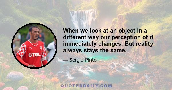 When we look at an object in a different way our perception of it immediately changes. But reality always stays the same.