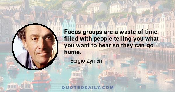 Focus groups are a waste of time, filled with people telling you what you want to hear so they can go home.