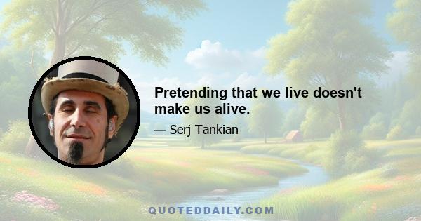 Pretending that we live doesn't make us alive.