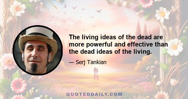 The living ideas of the dead are more powerful and effective than the dead ideas of the living.