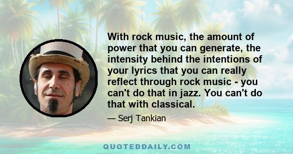 With rock music, the amount of power that you can generate, the intensity behind the intentions of your lyrics that you can really reflect through rock music - you can't do that in jazz. You can't do that with classical.