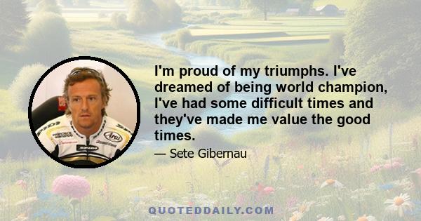 I'm proud of my triumphs. I've dreamed of being world champion, I've had some difficult times and they've made me value the good times.