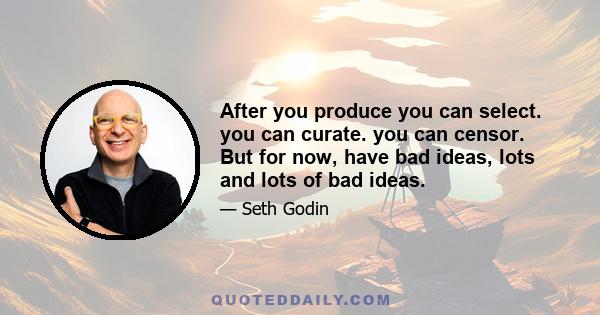 After you produce you can select. you can curate. you can censor. But for now, have bad ideas, lots and lots of bad ideas.