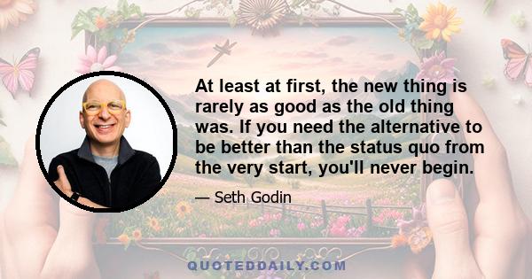 At least at first, the new thing is rarely as good as the old thing was. If you need the alternative to be better than the status quo from the very start, you'll never begin.