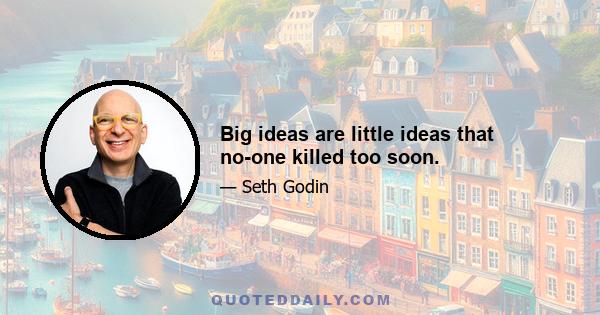 Big ideas are little ideas that no-one killed too soon.