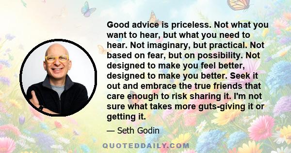 Good advice is priceless. Not what you want to hear, but what you need to hear. Not imaginary, but practical. Not based on fear, but on possibility. Not designed to make you feel better, designed to make you better.