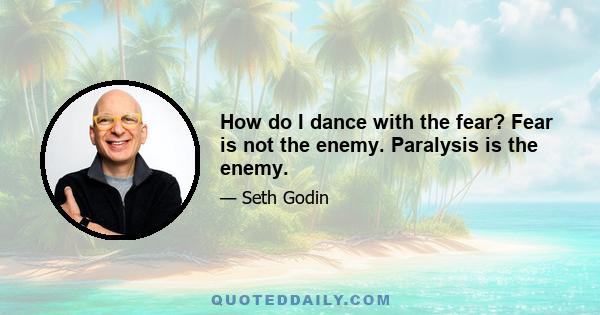 How do I dance with the fear? Fear is not the enemy. Paralysis is the enemy.