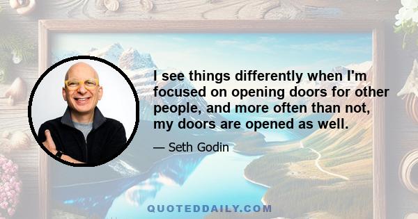 I see things differently when I'm focused on opening doors for other people, and more often than not, my doors are opened as well.