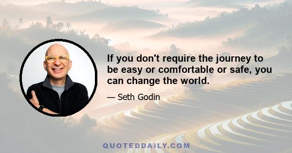 If you don't require the journey to be easy or comfortable or safe, you can change the world.