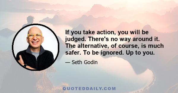 If you take action, you will be judged. There's no way around it. The alternative, of course, is much safer. To be ignored. Up to you.