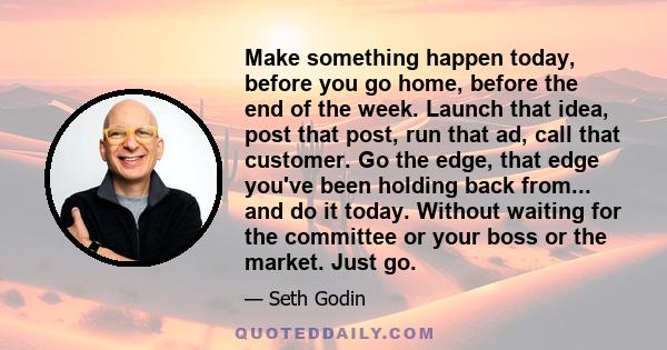 Make something happen today, before you go home, before the end of the week. Launch that idea, post that post, run that ad, call that customer. Go the edge, that edge you've been holding back from... and do it today.