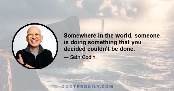 Somewhere in the world, someone is doing something that you decided couldn't be done.